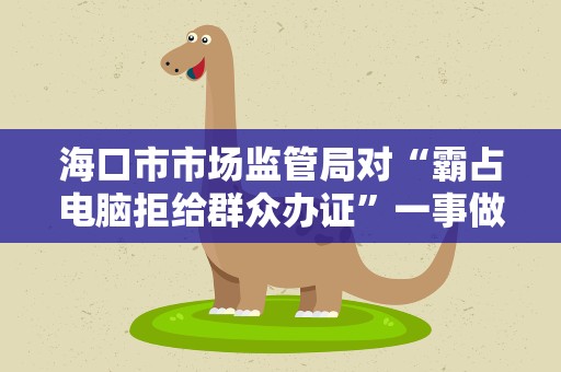 海口市市场监管局对“霸占电脑拒给群众办证”一事做出进一步处理