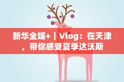 新华全媒+｜Vlog：在天津，带你感受夏季达沃斯