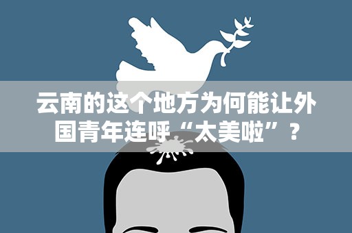 云南的这个地方为何能让外国青年连呼“太美啦”？