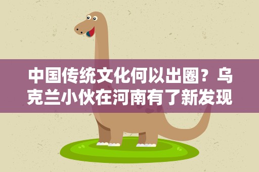中国传统文化何以出圈？乌克兰小伙在河南有了新发现