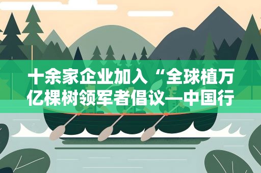 十余家企业加入“全球植万亿棵树领军者倡议—中国行动”社区