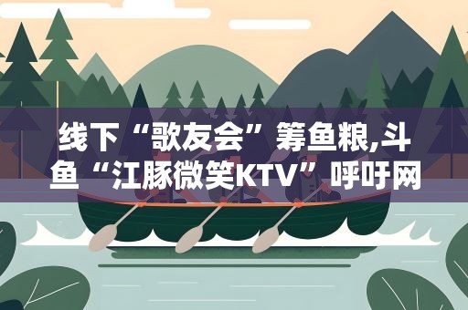 线下“歌友会”筹鱼粮,斗鱼“江豚微笑KTV”呼吁网友保护“水中大熊猫”
