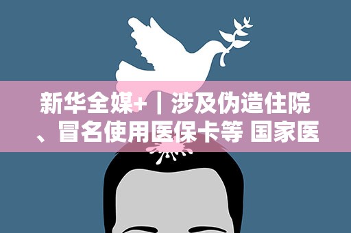新华全媒+｜涉及伪造住院、冒名使用医保卡等 国家医保局曝光一批违法使用医保基金典型案例