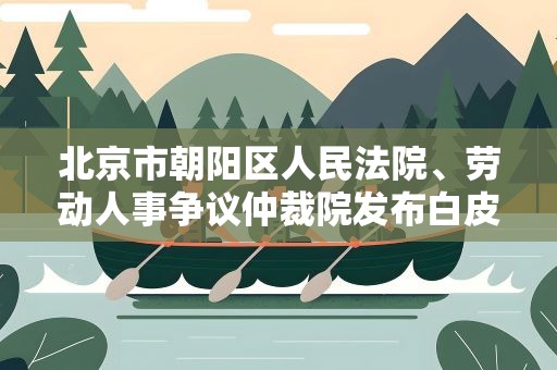 北京市朝阳区人民法院、劳动人事争议仲裁院发布白皮书