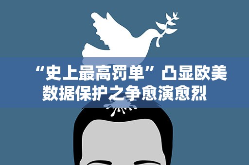 “史上最高罚单”凸显欧美数据保护之争愈演愈烈