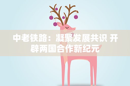 中老铁路：凝聚发展共识 开辟两国合作新纪元