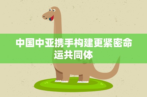 中国中亚携手构建更紧密命运共同体