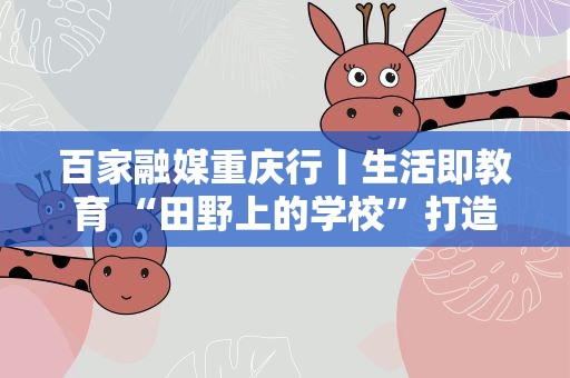 百家融媒重庆行丨生活即教育 “田野上的学校”打造“接地气”课堂