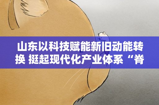 山东以科技赋能新旧动能转换 挺起现代化产业体系“脊梁”