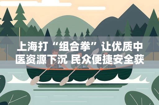 上海打“组合拳”让优质中医资源下沉 民众便捷安全获中医药治疗