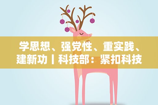 学思想、强党性、重实践、建新功丨科技部：紧扣科技改革发展实际开展主题教育