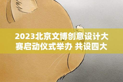 2023北京文博创意设计大赛启动仪式举办 共设四大主题赛道