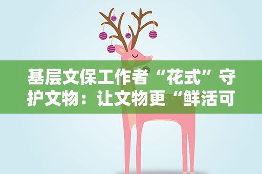 基层文保工作者“花式”守护文物：让文物更“鲜活可触”