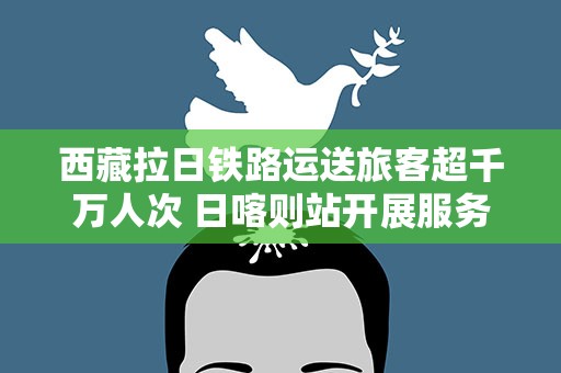 西藏拉日铁路运送旅客超千万人次 日喀则站开展服务培训