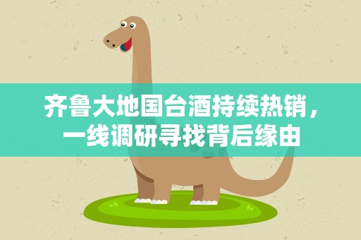 齐鲁大地国台酒持续热销，一线调研寻找背后缘由