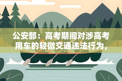 公安部：高考期间对涉高考用车的轻微交通违法行为，教育警告后及时放行
