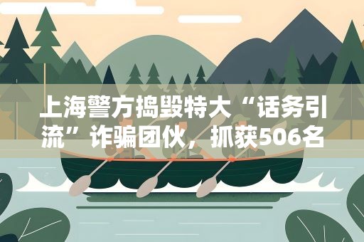 上海警方捣毁特大“话务引流”诈骗团伙，抓获506名嫌犯