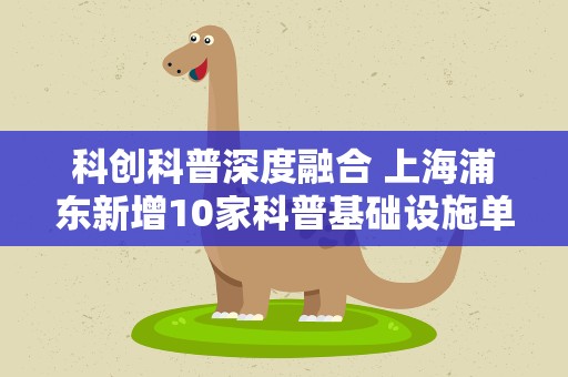 科创科普深度融合 上海浦东新增10家科普基础设施单位