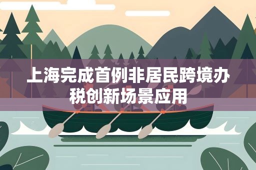 上海完成首例非居民跨境办税创新场景应用