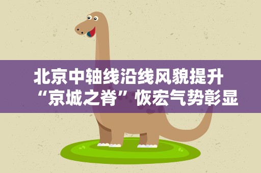 北京中轴线沿线风貌提升 “京城之脊”恢宏气势彰显