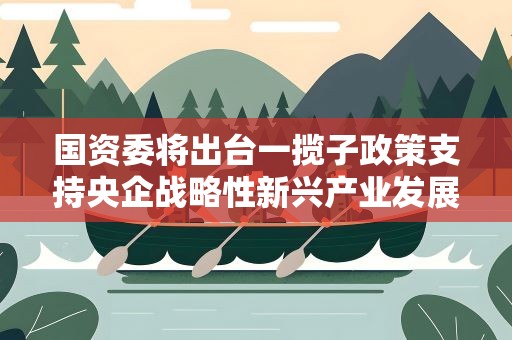 国资委将出台一揽子政策支持央企战略性新兴产业发展
