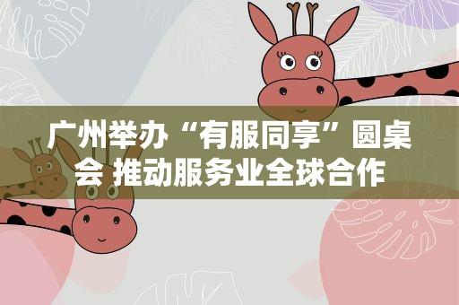 广州举办“有服同享”圆桌会 推动服务业全球合作