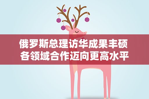 俄罗斯总理访华成果丰硕 各领域合作迈向更高水平