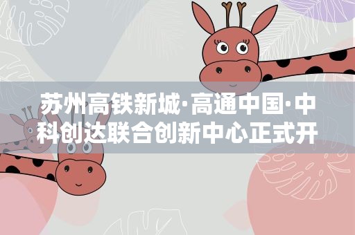苏州高铁新城·高通中国·中科创达联合创新中心正式开业启用
