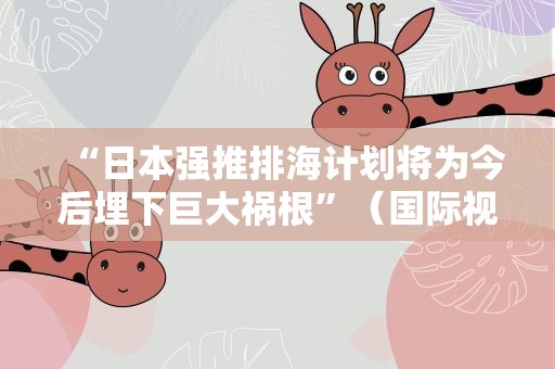 “日本强推排海计划将为今后埋下巨大祸根”（国际视点）