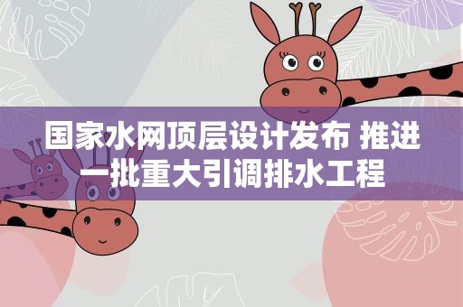 国家水网顶层设计发布 推进一批重大引调排水工程