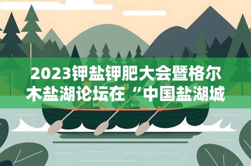 2023钾盐钾肥大会暨格尔木盐湖论坛在“中国盐湖城”开幕