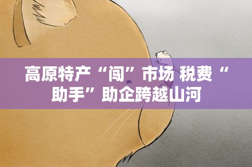 高原特产“闯”市场 税费“助手”助企跨越山河
