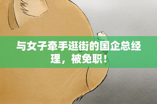 与女子牵手逛街的国企总经理，被免职！