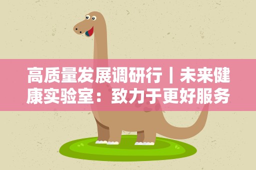 高质量发展调研行｜未来健康实验室：致力于更好服务生育健康