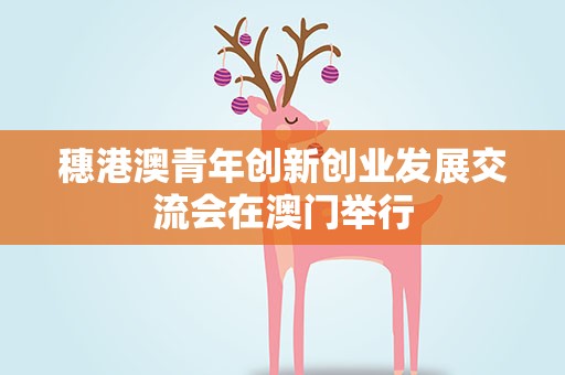 穗港澳青年创新创业发展交流会在澳门举行
