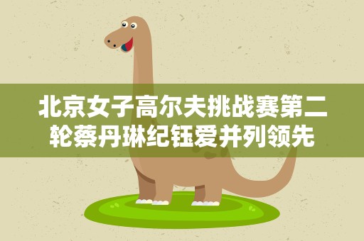 北京女子高尔夫挑战赛第二轮蔡丹琳纪钰爱并列领先