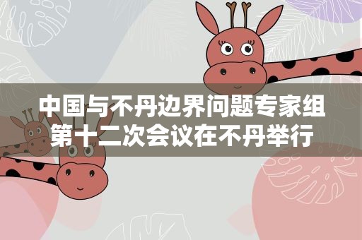 中国与不丹边界问题专家组第十二次会议在不丹举行