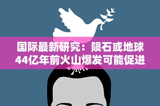 国际最新研究：陨石或地球44亿年前火山爆发可能促进生命起源
