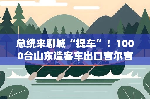 总统来聊城“提车”！1000台山东造客车出口吉尔吉斯斯坦