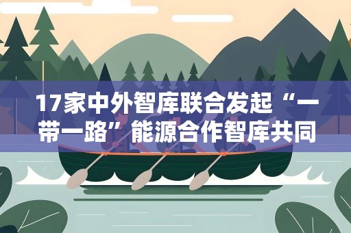 17家中外智库联合发起“一带一路”能源合作智库共同行动倡议