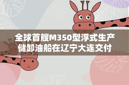 全球首艘M350型浮式生产储卸油船在辽宁大连交付