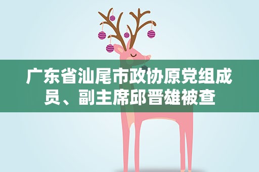 广东省汕尾市政协原党组成员、副主席邱晋雄被查