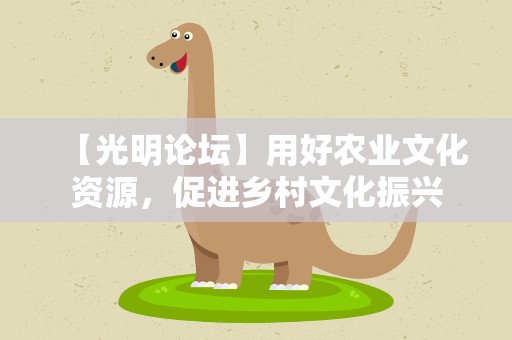 【光明论坛】用好农业文化资源，促进乡村文化振兴