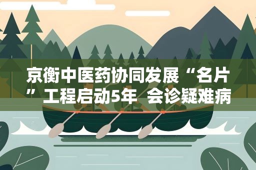 京衡中医药协同发展“名片”工程启动5年  会诊疑难病例1.3万例