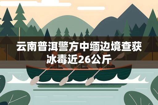 云南普洱警方中缅边境查获冰毒近26公斤