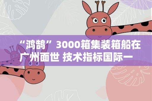 “鸿鹄”3000箱集装箱船在广州面世 技术指标国际一流