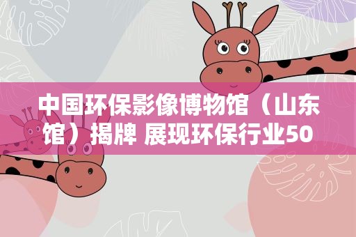 中国环保影像博物馆（山东馆）揭牌 展现环保行业50年发展脉络