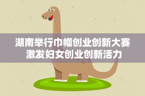 湖南举行巾帼创业创新大赛 激发妇女创业创新活力