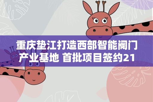 重庆垫江打造西部智能阀门产业基地 首批项目签约21亿元