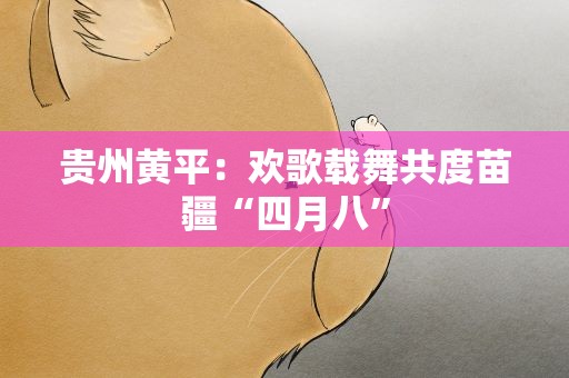 贵州黄平：欢歌载舞共度苗疆“四月八”
